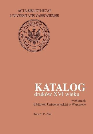 Katalog druków XVI wieku w zbiorach Biblioteki Uniwersyteckiej w Warszawie. Tom 6: P-Ska