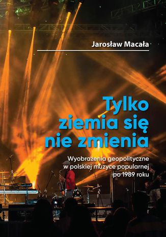 Tylko ziemia si nie zmienia Wyobraenia geopolityczne w polskiej muzyce popularnej po 1989 roku Jarosaw Macaa - okadka ebooka