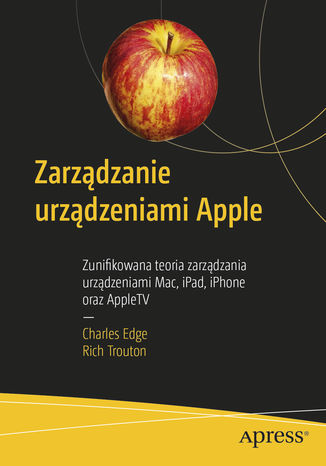 Zarządzanie urządzeniami Apple. Zunifikowana teoria zarządzania urządzeniami Mac, iPad, iPhone oraz AppleTV Charles Edge, Rich Trouton - okładka książki