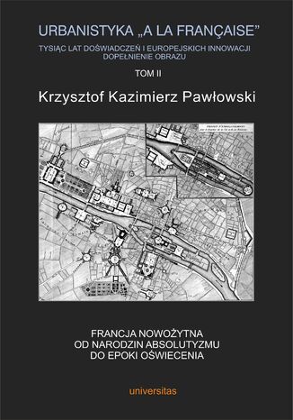 Urbanistyka "&#224; la française". Tysiąc lat doświadczeń i europejskich innowacji. Dopełnienie obrazu, tom II: Francja nowożytna. Od narodzin absolutyzmu do epoki oświecenia