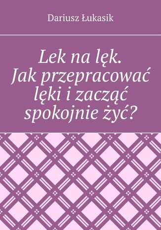 Lek na lęk. Jak przepracować lęki i zacząć spokojnie żyć?