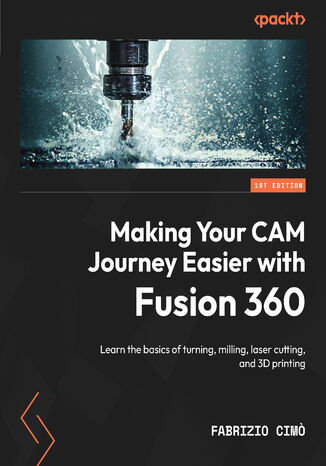 Making Your CAM Journey Easier with Fusion 360. Learn the basics of turning, milling, laser cutting, and 3D printing Fabrizio Cimo - okadka ebooka