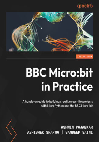 BBC Micro:bit in Practice. A hands-on guide to building creative real-life projects with MicroPython and the BBC Micro:bit Ashwin Pajankar, Abhishek Sharma, Sandeep Saini - okadka ebooka