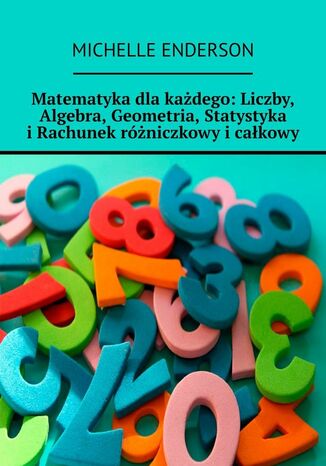Matematyka dla każdego. Liczby, Algebra, Geometria, Statystyka i Rachunek różniczkowy i całkowy