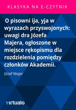 O pisowni ija, yja w wyrazach przyswojonych: uwagi dra Józefa Majera, ogłoszone w miejsce rękopismu dla rozdzielenia pomiędzy członków Akademii