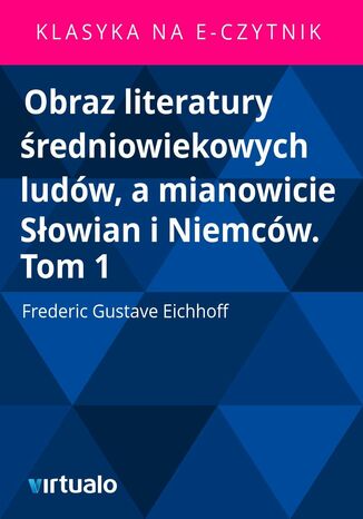 Obraz literatury redniowiekowych ludw, a mianowicie Sowian i Niemcw. Tom 1 Frederic Gustave Eichhoff - okadka ebooka