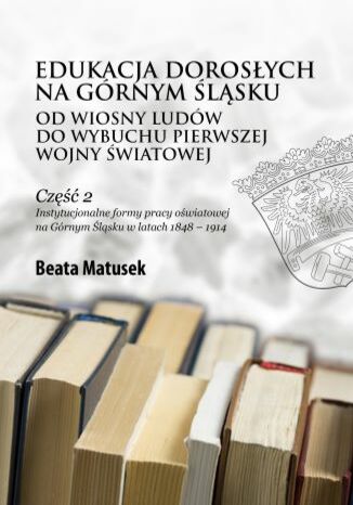 Edukacja dorosych na Grnym lskuod Wiosny Ludw do wybuchu pierwszej wojny wiatowej Czc 2. Instytucjonalne formy pracy owiatowej na Grnym lsku w latach 1848-1914 Beata Matusek - okadka ebooka