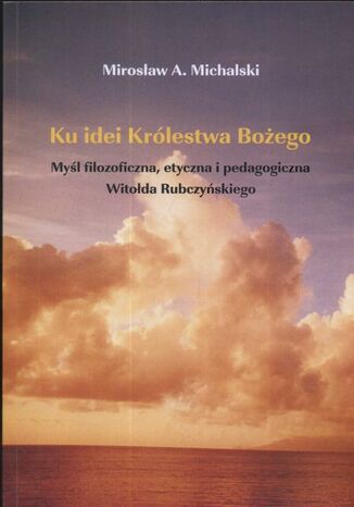 Ku idei Królestwa Bożego. Myśl filozoficzna, etyczna i pedagogiczna Witołda Rubczyńskiego. Myśl filozoficzna, etyczna i pedagogiczna Witolda Rubczyńskiego