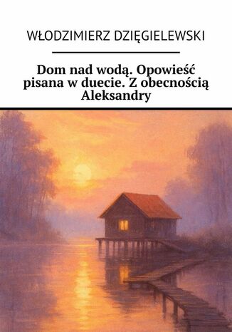 Dom nad wodą. Opowieść pisana w duecie. Z obecnością Aleksandry Włodzimierz Dzięgielewski Dom nad wodą. Opowieść pisana w duecie. Z obecnością Aleksandry Włodzimierz Dzięgielewski