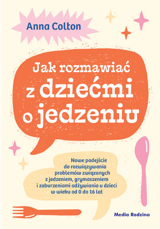 Jak rozmawiać z dziećmi o jedzeniu. Nowe podejście do rozwiązywania problemów związanych z jedzeniem, grymaszeniem i zaburzeniami odżywiania u dzieci w wieku 0 do 16 lat