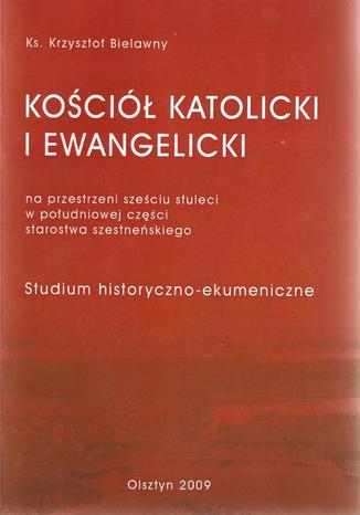 Okładka: Kościół Katolicki i Ewangelicki na przestrzeni sześciu stuleci w południowej części starostwa szesteńskiego