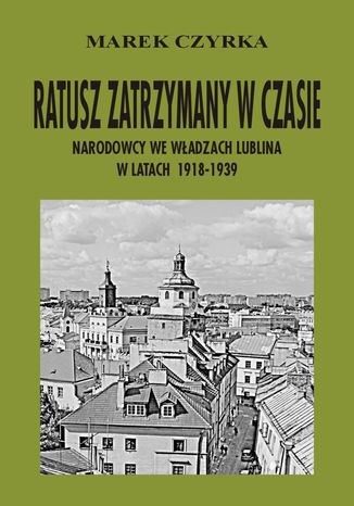 Okładka:Ratusz zatrzymany w czasie. Narodowcy we władzach Lublina w latach 1918-1939 