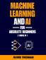 Machine Learning and AI for Absolute Beginners. The Ultimate Guide to AI and Machine Learning for Newcomers
