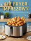 Air Fryer imprezowy. 60 niesamowitych  przepisów na frytkownicę beztłuszczową