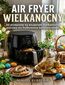 Air Fryer Wielkanocny. 60 przepisów na wspaniałe wielkanocne potrawy we frytkownicy beztłuszczowej