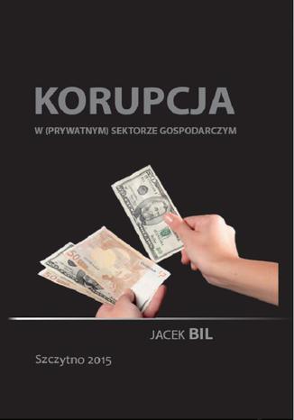 Korupcja w (prywatnym) sektorze gospodarczym. Bezpieczeństwo ekonomiczne państwa Jacek Bil - okladka książki