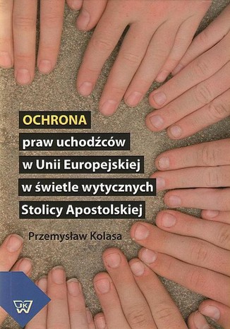 Ochrona praw uchodźców w Unii Europejskiej w świetle wytycznych Stolicy Apostolskiej Przemysław Kolasa - okladka książki