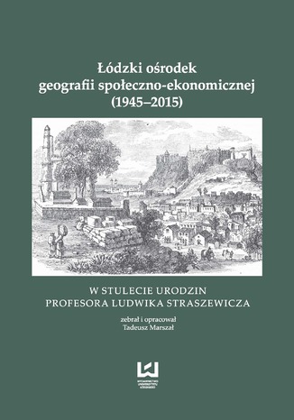 Łódzki ośrodek geografii społeczno-ekonomicznej (1945-2015). W stulecie urodzin Profesora Ludwika Straszewicza Tadeusz Marszał - okladka książki