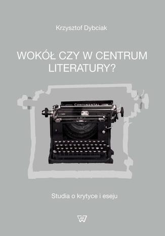 Wokół czy w centrum literatury? Studia o krytyce i eseju Krzysztof Dybciak - okladka książki