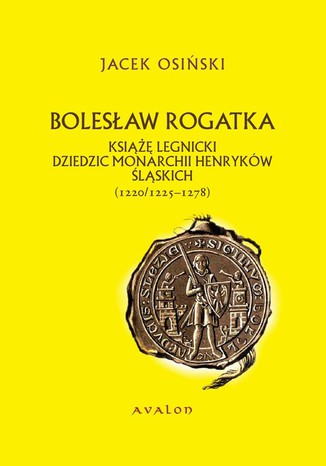 Bolesław Rogatka książę legnicki dziedzic monarchii Henryków Śląskich. 1220/1225-1278 Jacek Osiński - okladka książki