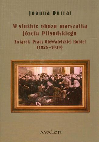 W służbie obozu marszałka Józefa Piłsudskiego. Związek Pracy Obywatelskiej Kobiet (1928-1939) Joanna Dufrat - okladka książki