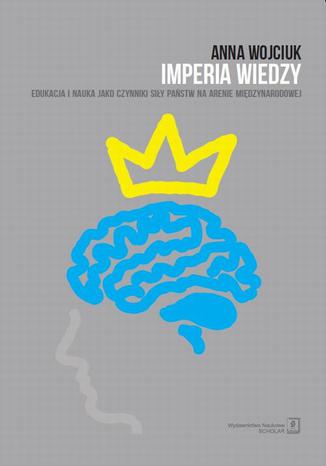 Imperia wiedzy. Edukacja i nauka jako czynniki siły państw na arenie międzynarodowej. Edukacja i nauka jako czynniki siły państw na arenie międzynarodowej Anna Wojciuk - okladka książki