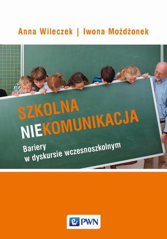 Szkolna niekomunikacja. Bariery w dyskursie wczesnoszkolnym Anna Wileczek, Iwona Możdżonek - okladka książki