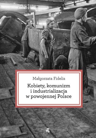 Kobiety, komunizm i industrializacja w powojennej Polsce Małgorzata Fidelis - okladka książki