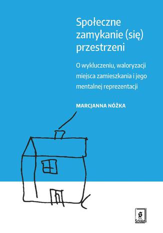 Społeczne zamykanie (się) przestrzeni. O wykluczeniu, waloryzacji miejsca zamieszkania i jego mentalnej reprezentacji Marcjanna Nóżka - okladka książki