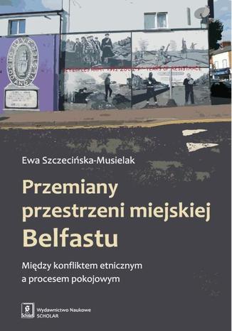 Przemiany przestrzeni miejskiej Belfastu. Między konfliktem etnicznym a procesem pokojowym Ewa Szczecińska-Musielak - okladka książki