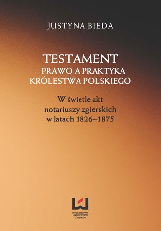 Testament - prawo a praktyka Królestwa Polskiego. W świetle akt notariuszy zgierskich w latach 1826-1875 Justyna Bieda - okladka książki