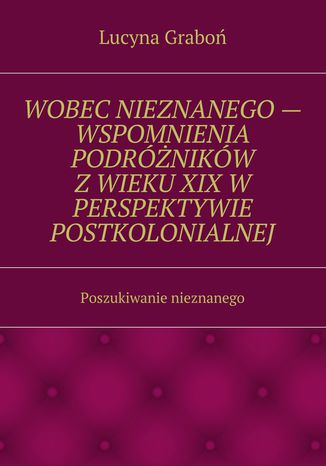 Wobec nieznanego -- wspomnienia podróżników z wieku XIX w perspektywie postkolonialnej Lucyna Graboń - okladka książki