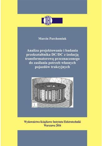 Analiza projektowanie i badania przekształtnika DC/DC z izolacją transformatorową przeznaczonego do zasilania potrzeb własnych pojazdów trakcyjnych Marcin Parchomiuk - okladka książki