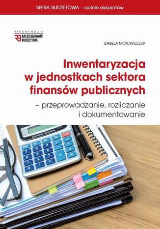 Inwentaryzacja w jednostkach sektora finansów publicznych - przeprowadzanie, rozliczanie  i dokumentowanie Izabela Motowilczuk - okladka książki