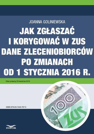 Jak zgłaszać i korygować w ZUS dane zleceniobiorców po zmianach od 1 stycznia 2016 r Joanna Goliniewska - okladka książki