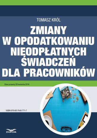 Zmiany w opodatkowaniu nieodpłatnych świadczeń dla pracowników Tomasz Król - okladka książki