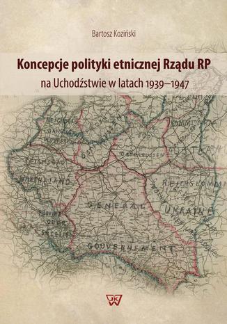 Koncepcje polityki etnicznej Rządu RP na Uchodźstwie w latach 1939-1947 Bartosz Koziński - okladka książki