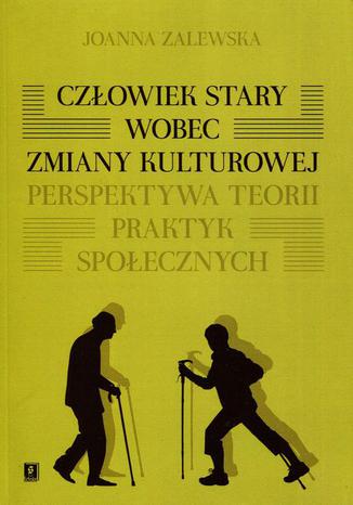 Człowiek stary wobec zmiany kulturowej. Perspektywa teorii praktyk społecznych Joanna Zalewska - okladka książki