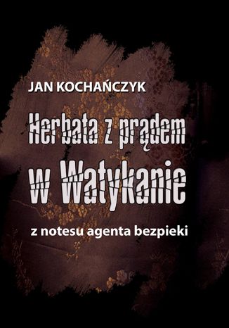 Herbata z prądem w Watykanie. Z notesu agenta bezpieki Jan Kochańczyk - okladka książki