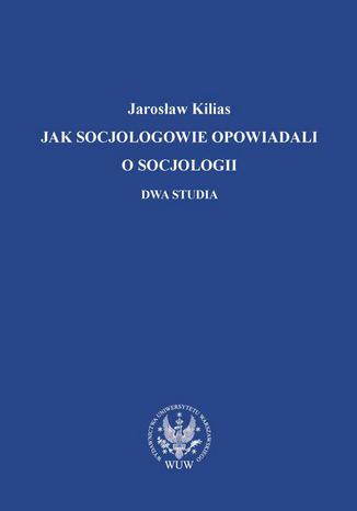 Jak socjologowie opowiadali o socjologii Jarosław Kilias - okladka książki