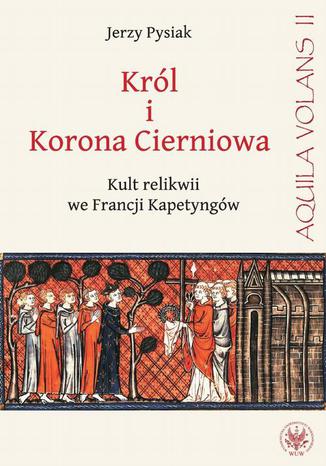 Król i Korona Cierniowa. Kult relikwii we Francji Kapetyngów Jerzy Pysiak - okladka książki