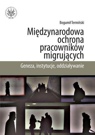 Międzynarodowa ochrona pracowników migrujących. Geneza, instytucje, oddziaływanie Bogumił Termiński - okladka książki