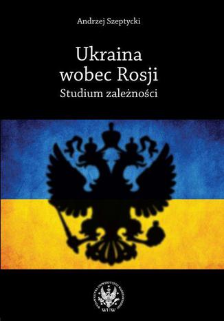 Ukraina wobec Rosji. Studium zależności Andrzej Szeptycki - okladka książki