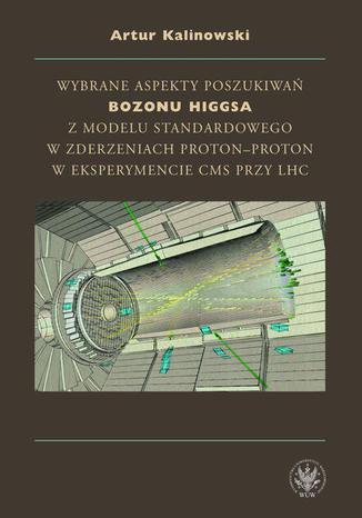 Wybrane aspekty poszukiwań bozonu Higgsa z Modelu Standardowego w zderzeniach proton-proton w eksperymencie CMS przy LHC Artur Kalinowski - okladka książki