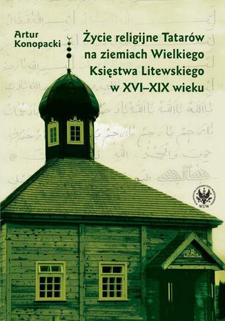 Życie religijne Tatarów na ziemiach Wielkiego Księstwa Litewskiego w XVI-XIX wieku Artur Konopacki - okladka książki