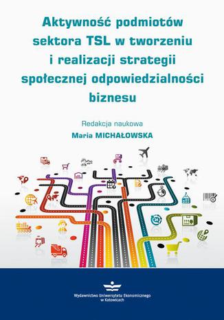 Aktywność podmiotów sektora TSL w tworzeniu i realizacji strategii społecznej odpowiedzialności biznesu Maria Michałowska - okladka książki