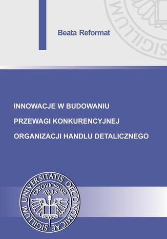 Innowacje w budowaniu przewagi konkurencyjnej organizacji handlu detalicznego Beata Reformat - okladka książki