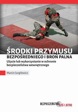 Środki przymusu bezpośredniego i broń palna. Użycie lub wykorzystanie w ochronie bezpieczeństwa wewnętrznego Marcin Jurgilewicz - okladka książki