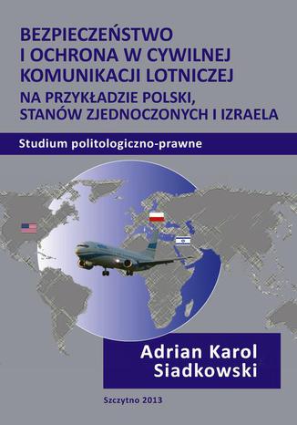 Bezpieczeństwo i ochrona w cywilnej komunikacji lotniczej na przykładzie Polski, Stanów Zjednoczonych i Izraela. Studium politologiczno-prawne Adrian Karol Siadkowski - okladka książki