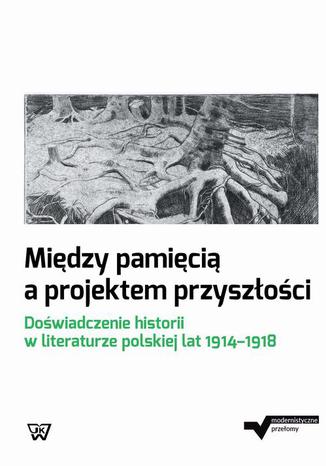 Między pamięcią a projektem przyszłości. Doświadczenie historii w literaturze polskiej lat 1914-1918 Dorota Kielak, Marta Małkowska, Joanna Niewiarowska - okladka książki